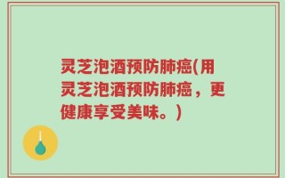 灵芝泡酒预防肺癌(用灵芝泡酒预防肺癌，更健康享受美味。)