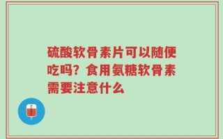 硫酸软骨素片可以随便吃吗？食用氨糖软骨素需要注意什么