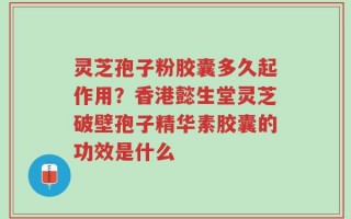 灵芝孢子粉胶囊多久起作用？香港懿生堂灵芝破壁孢子精华素胶囊的功效是什么