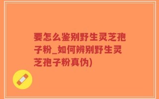 要怎么鉴别野生灵芝孢子粉_如何辨别野生灵芝孢子粉真伪)