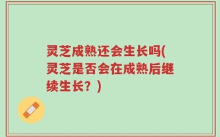 灵芝成熟还会生长吗(灵芝是否会在成熟后继续生长？)