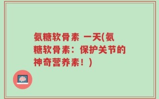 氨糖软骨素 一天(氨糖软骨素：保护关节的神奇营养素！)