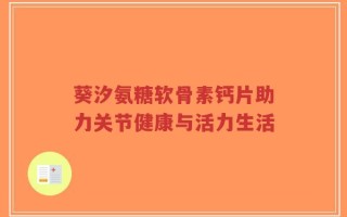 葵汐氨糖软骨素钙片助力关节健康与活力生活