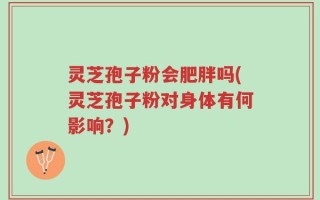 灵芝孢子粉会肥胖吗(灵芝孢子粉对身体有何影响？)