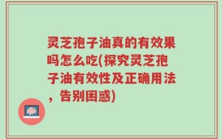 灵芝孢子油真的有效果吗怎么吃(探究灵芝孢子油有效性及正确用法，告别困惑)