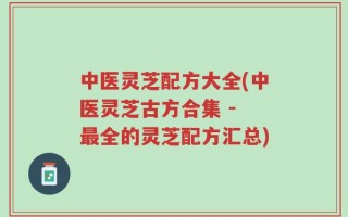 中医灵芝配方大全(中医灵芝古方合集 - 最全的灵芝配方汇总)