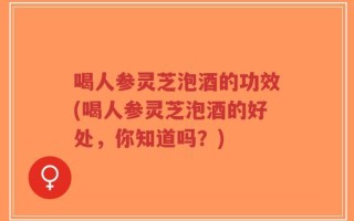 喝人参灵芝泡酒的功效(喝人参灵芝泡酒的好处，你知道吗？)