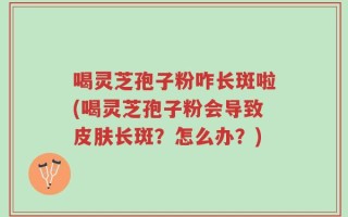 喝灵芝孢子粉咋长斑啦(喝灵芝孢子粉会导致皮肤长斑？怎么办？)