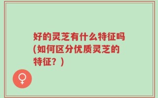 好的灵芝有什么特征吗(如何区分优质灵芝的特征？)