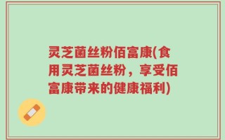 灵芝菌丝粉佰富康(食用灵芝菌丝粉，享受佰富康带来的健康福利)