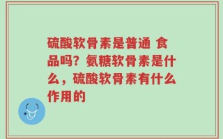 硫酸软骨素是普通 食品吗？氨糖软骨素是什么，硫酸软骨素有什么作用的