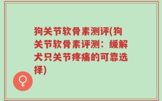 狗关节软骨素测评(狗关节软骨素评测：缓解犬只关节疼痛的可靠选择)