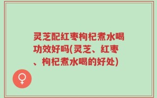灵芝配红枣枸杞煮水喝功效好吗(灵芝、红枣、枸杞煮水喝的好处)