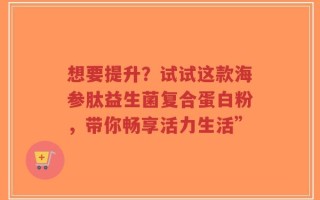 想要提升？试试这款海参肽益生菌复合蛋白粉，带你畅享活力生活”