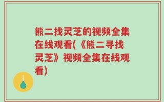 熊二找灵芝的视频全集在线观看(《熊二寻找灵芝》视频全集在线观看)