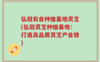 弘冠农业种植基地灵芝(弘冠灵芝种植基地：打造高品质灵芝产业链)