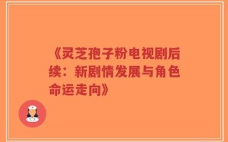 《灵芝孢子粉电视剧后续：新剧情发展与角色命运走向》