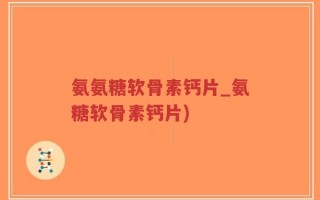 氨氨糖软骨素钙片_氨糖软骨素钙片)