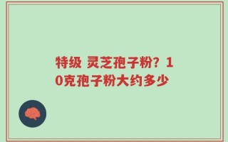 特级 灵芝孢子粉？10克孢子粉大约多少