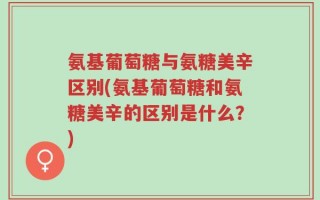 氨基葡萄糖与氨糖美辛区别(氨基葡萄糖和氨糖美辛的区别是什么？)