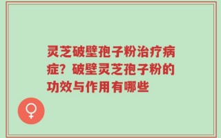 灵芝破壁孢子粉治疗病症？破壁灵芝孢子粉的功效与作用有哪些