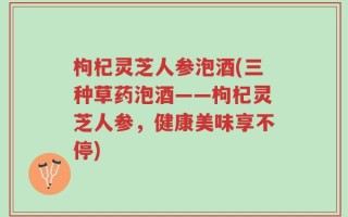 枸杞灵芝人参泡酒(三种草药泡酒——枸杞灵芝人参，健康美味享不停)