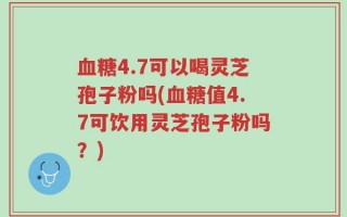 血糖4.7可以喝灵芝孢子粉吗(血糖值4.7可饮用灵芝孢子粉吗？)