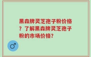 黑森牌灵芝孢子粉价格？了解黑森牌灵芝孢子粉的市场价格？