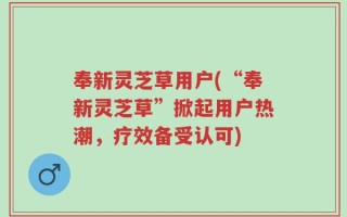 奉新灵芝草用户(“奉新灵芝草”掀起用户热潮，疗效备受认可)