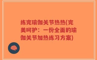 练完瑜伽关节热热(完美呵护：一份全面的瑜伽关节加热练习方案)