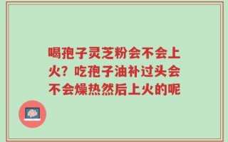 喝孢子灵芝粉会不会上火？吃孢子油补过头会不会燥热然后上火的呢