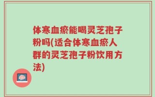 体寒血瘀能喝灵芝孢子粉吗(适合体寒血瘀人群的灵芝孢子粉饮用方法)