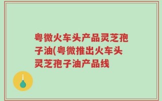 粤微火车头产品灵芝孢子油(粤微推出火车头灵芝孢子油产品线