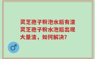 灵芝孢子粉泡水后有渣灵芝孢子粉水泡后出现大量渣，如何解决？
