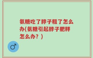 氨糖吃了脖子粗了怎么办(氨糖引起脖子肥胖怎么办？)