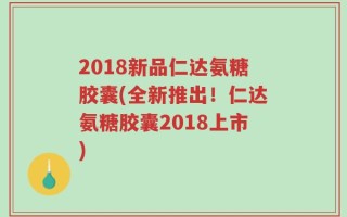 2018新品仁达氨糖胶囊(全新推出！仁达氨糖胶囊2018上市)