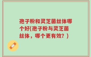 孢子粉和灵芝菌丝体哪个好(孢子粉与灵芝菌丝体，哪个更有效？)