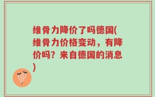 维骨力降价了吗德国(维骨力价格变动，有降价吗？来自德国的消息)