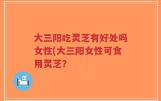 大三阳吃灵芝有好处吗女性(大三阳女性可食用灵芝？