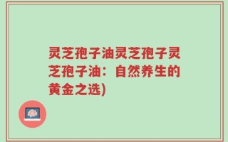 灵芝孢子油灵芝孢子灵芝孢子油：自然养生的黄金之选)