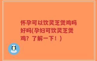 怀孕可以饮灵芝煲鸡吗好吗(孕妇可饮灵芝煲鸡？了解一下！)
