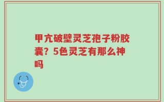 甲亢破壁灵芝孢子粉胶囊？5色灵芝有那么神吗