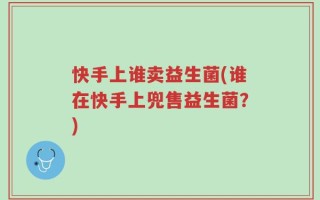 快手上谁卖益生菌(谁在快手上兜售益生菌？)