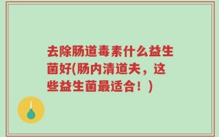 去除肠道毒素什么益生菌好(肠内清道夫，这些益生菌最适合！)