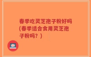 春季吃灵芝孢子粉好吗(春季适合食用灵芝孢子粉吗？)