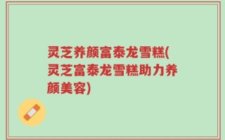 灵芝养颜富泰龙雪糕(灵芝富泰龙雪糕助力养颜美容)