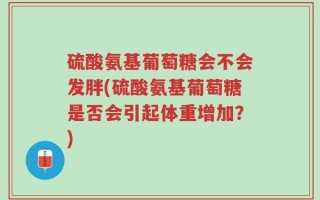 硫酸氨基葡萄糖会不会发胖(硫酸氨基葡萄糖是否会引起体重增加？)