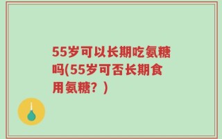55岁可以长期吃氨糖吗(55岁可否长期食用氨糖？)