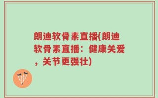朗迪软骨素直播(朗迪软骨素直播：健康关爱，关节更强壮)