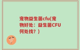 宠物益生菌cfu(宠物好处：益生菌CFU何处找？)